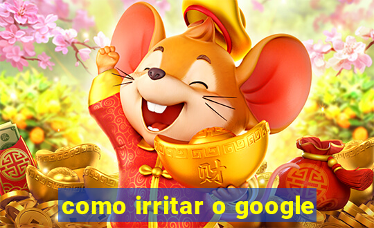 como irritar o google